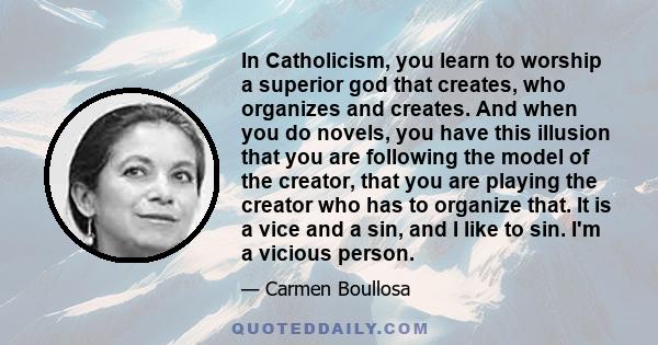 In Catholicism, you learn to worship a superior god that creates, who organizes and creates. And when you do novels, you have this illusion that you are following the model of the creator, that you are playing the