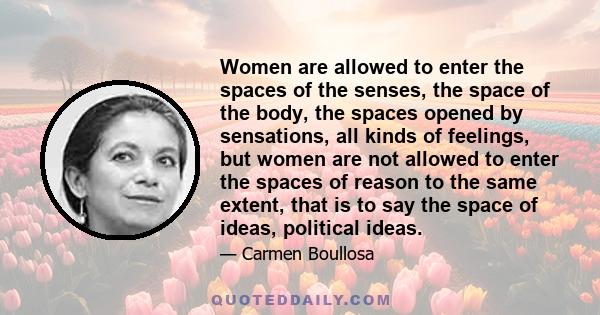 Women are allowed to enter the spaces of the senses, the space of the body, the spaces opened by sensations, all kinds of feelings, but women are not allowed to enter the spaces of reason to the same extent, that is to