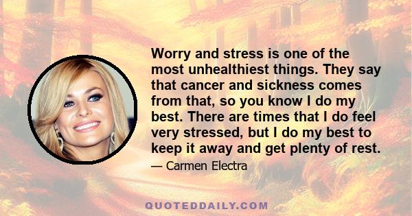 Worry and stress is one of the most unhealthiest things. They say that cancer and sickness comes from that, so you know I do my best. There are times that I do feel very stressed, but I do my best to keep it away and