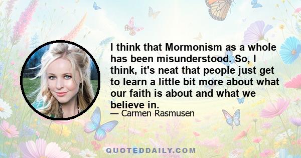 I think that Mormonism as a whole has been misunderstood. So, I think, it's neat that people just get to learn a little bit more about what our faith is about and what we believe in.