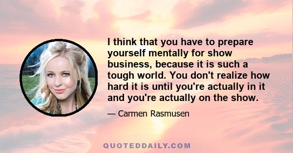 I think that you have to prepare yourself mentally for show business, because it is such a tough world. You don't realize how hard it is until you're actually in it and you're actually on the show.