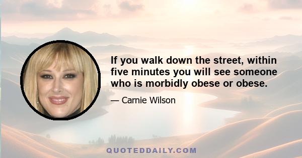 If you walk down the street, within five minutes you will see someone who is morbidly obese or obese.