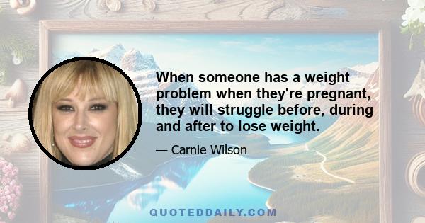 When someone has a weight problem when they're pregnant, they will struggle before, during and after to lose weight.