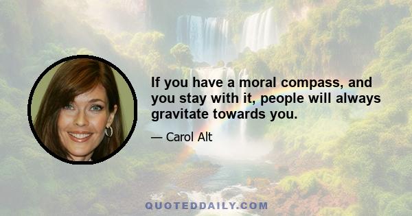 If you have a moral compass, and you stay with it, people will always gravitate towards you.