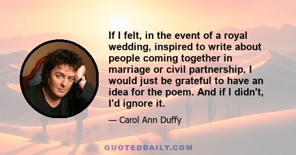 If I felt, in the event of a royal wedding, inspired to write about people coming together in marriage or civil partnership, I would just be grateful to have an idea for the poem. And if I didn't, I'd ignore it.