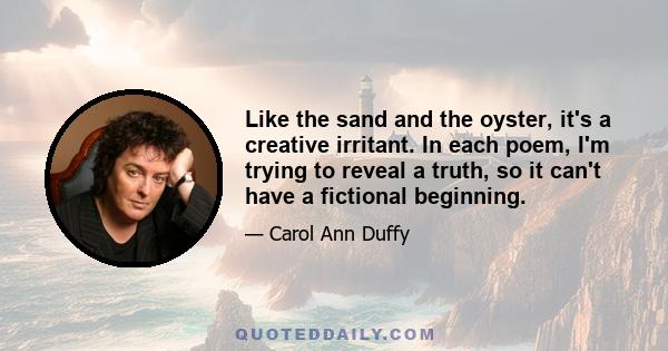 Like the sand and the oyster, it's a creative irritant. In each poem, I'm trying to reveal a truth, so it can't have a fictional beginning.