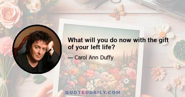 What will you do now with the gift of your left life?