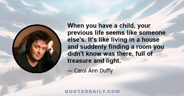 When you have a child, your previous life seems like someone else's. It's like living in a house and suddenly finding a room you didn't know was there, full of treasure and light.