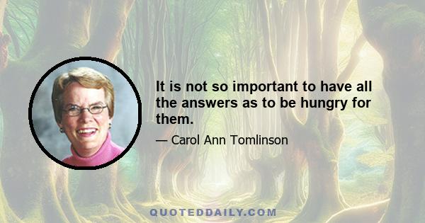 It is not so important to have all the answers as to be hungry for them.