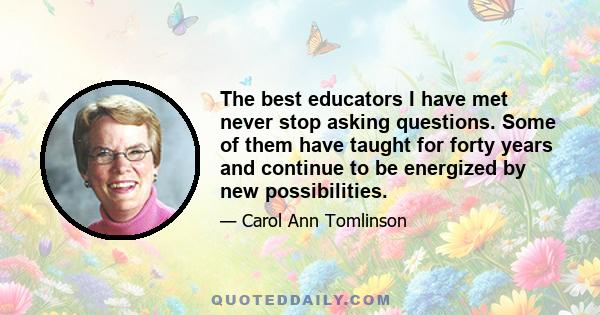 The best educators I have met never stop asking questions. Some of them have taught for forty years and continue to be energized by new possibilities.