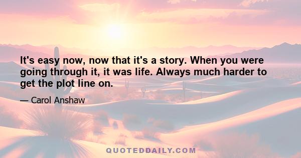 It's easy now, now that it's a story. When you were going through it, it was life. Always much harder to get the plot line on.