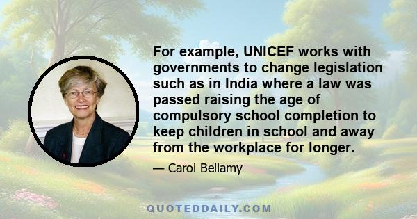 For example, UNICEF works with governments to change legislation such as in India where a law was passed raising the age of compulsory school completion to keep children in school and away from the workplace for longer.