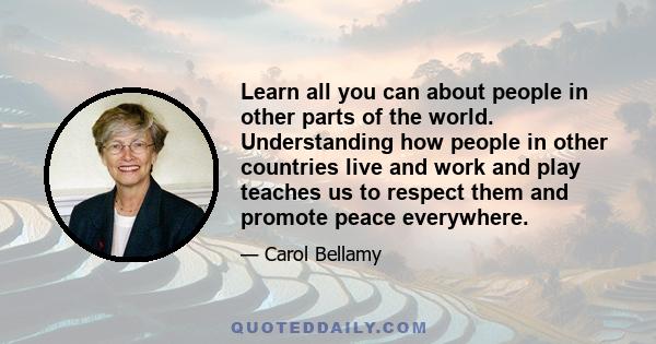 Learn all you can about people in other parts of the world. Understanding how people in other countries live and work and play teaches us to respect them and promote peace everywhere.