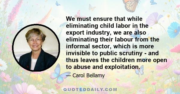 We must ensure that while eliminating child labor in the export industry, we are also eliminating their labour from the informal sector, which is more invisible to public scrutiny - and thus leaves the children more