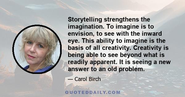 Storytelling strengthens the imagination. To imagine is to envision, to see with the inward eye. This ability to imagine is the basis of all creativity. Creativity is being able to see beyond what is readily apparent.