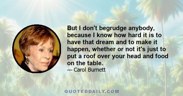 But I don't begrudge anybody, because I know how hard it is to have that dream and to make it happen, whether or not it's just to put a roof over your head and food on the table.