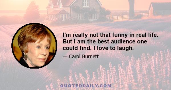 I'm really not that funny in real life. But I am the best audience one could find. I love to laugh.