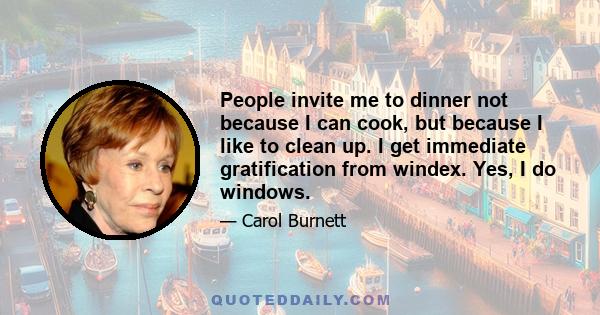 People invite me to dinner not because I can cook, but because I like to clean up. I get immediate gratification from windex. Yes, I do windows.