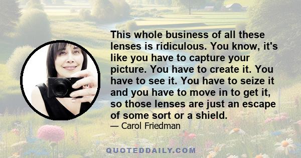 This whole business of all these lenses is ridiculous. You know, it's like you have to capture your picture. You have to create it. You have to see it. You have to seize it and you have to move in to get it, so those