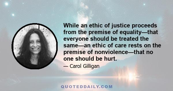 While an ethic of justice proceeds from the premise of equality—that everyone should be treated the same—an ethic of care rests on the premise of nonviolence—that no one should be hurt.