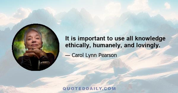 It is important to use all knowledge ethically, humanely, and lovingly.