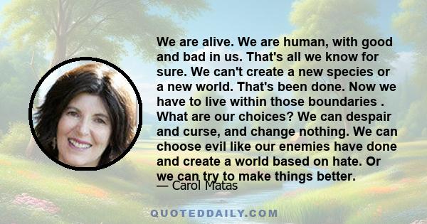 We are alive. We are human, with good and bad in us. That's all we know for sure. We can't create a new species or a new world. That's been done. Now we have to live within those boundaries . What are our choices? We