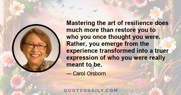 Mastering the art of resilience does much more than restore you to who you once thought you were. Rather, you emerge from the experience transformed into a truer expression of who you were really meant to be.