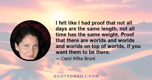 I felt like I had proof that not all days are the same length, not all time has the same weight. Proof that there are worlds and worlds and worlds on top of worlds, if you want them to be there.