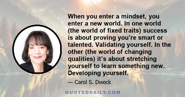 When you enter a mindset, you enter a new world. In one world (the world of fixed traits) success is about proving you’re smart or talented. Validating yourself. In the other (the world of changing qualities) it’s about 