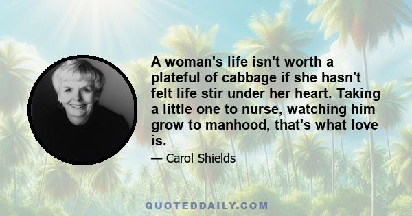 A woman's life isn't worth a plateful of cabbage if she hasn't felt life stir under her heart. Taking a little one to nurse, watching him grow to manhood, that's what love is.