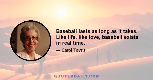 Baseball lasts as long as it takes. Like life, like love, baseball exists in real time.