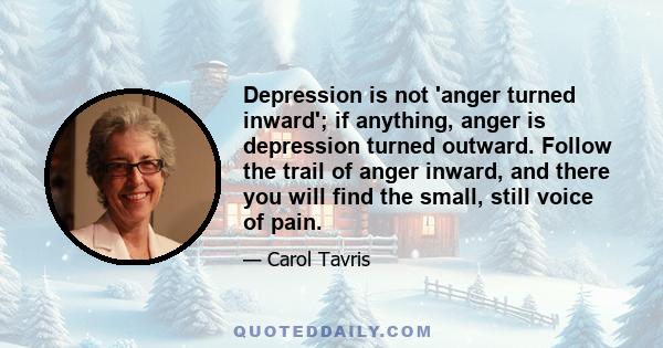 Depression is not 'anger turned inward'; if anything, anger is depression turned outward. Follow the trail of anger inward, and there you will find the small, still voice of pain.