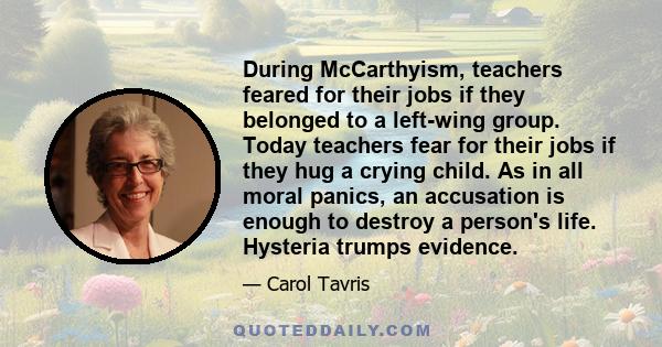 During McCarthyism, teachers feared for their jobs if they belonged to a left-wing group. Today teachers fear for their jobs if they hug a crying child. As in all moral panics, an accusation is enough to destroy a