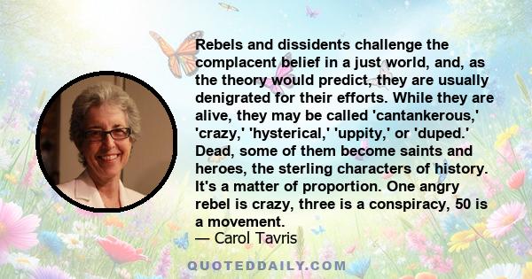 Rebels and dissidents challenge the complacent belief in a just world, and, as the theory would predict, they are usually denigrated for their efforts. While they are alive, they may be called 'cantankerous,' 'crazy,'