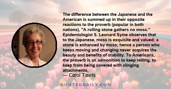 The difference between the Japanese and the American is summed up in their opposite reactions to the proverb (popular in both nations), A rolling stone gathers no moss. Epidemiologist S. Leonard Syme observes that to