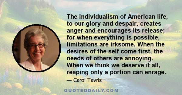 The individualism of American life, to our glory and despair, creates anger and encourages its release; for when everything is possible, limitations are irksome. When the desires of the self come first, the needs of