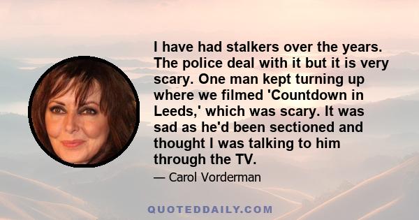 I have had stalkers over the years. The police deal with it but it is very scary. One man kept turning up where we filmed 'Countdown in Leeds,' which was scary. It was sad as he'd been sectioned and thought I was