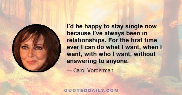 I'd be happy to stay single now because I've always been in relationships. For the first time ever I can do what I want, when I want, with who I want, without answering to anyone.