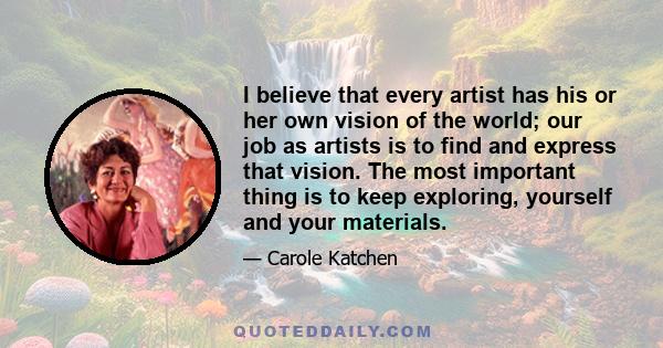 I believe that every artist has his or her own vision of the world; our job as artists is to find and express that vision. The most important thing is to keep exploring, yourself and your materials.