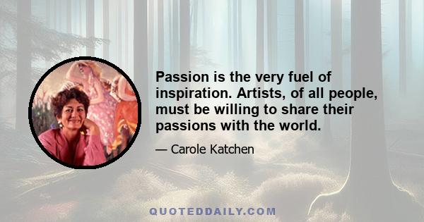 Passion is the very fuel of inspiration. Artists, of all people, must be willing to share their passions with the world.