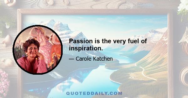 Passion is the very fuel of inspiration.