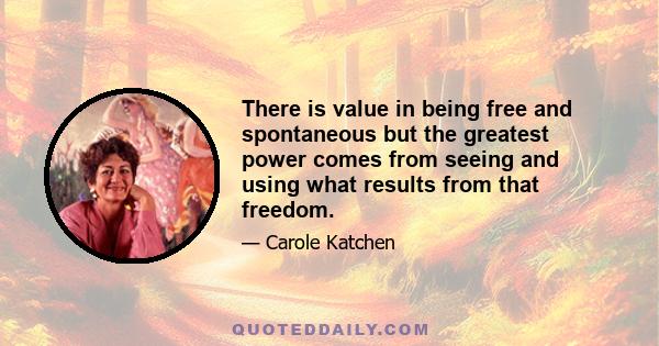 There is value in being free and spontaneous but the greatest power comes from seeing and using what results from that freedom.