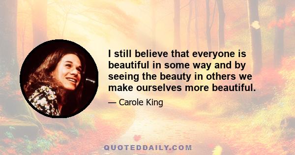 I still believe that everyone is beautiful in some way and by seeing the beauty in others we make ourselves more beautiful.