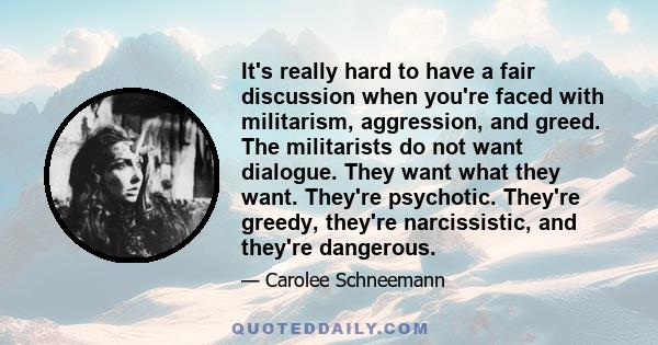 It's really hard to have a fair discussion when you're faced with militarism, aggression, and greed. The militarists do not want dialogue. They want what they want. They're psychotic. They're greedy, they're