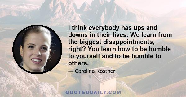 I think everybody has ups and downs in their lives. We learn from the biggest disappointments, right? You learn how to be humble to yourself and to be humble to others.