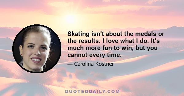 Skating isn't about the medals or the results. I love what I do. It's much more fun to win, but you cannot every time.