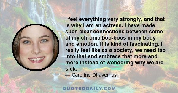 I feel everything very strongly, and that is why I am an actress. I have made such clear connections between some of my chronic boo-boos in my body and emotion. It is kind of fascinating. I really feel like as a