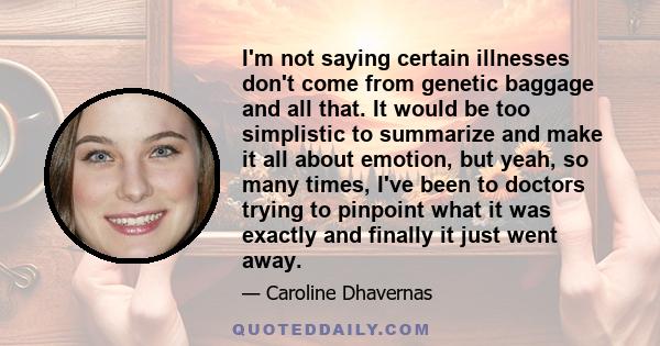 I'm not saying certain illnesses don't come from genetic baggage and all that. It would be too simplistic to summarize and make it all about emotion, but yeah, so many times, I've been to doctors trying to pinpoint what 