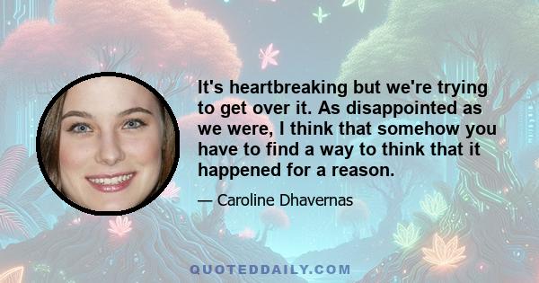 It's heartbreaking but we're trying to get over it. As disappointed as we were, I think that somehow you have to find a way to think that it happened for a reason.