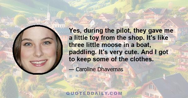 Yes, during the pilot, they gave me a little toy from the shop. It's like three little moose in a boat, paddling. It's very cute. And I got to keep some of the clothes.